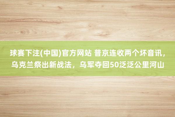 球赛下注(中国)官方网站 普京连收两个坏音讯，乌克兰祭出新战法，乌军夺回50泛泛公里河山