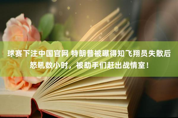 球赛下注中国官网 特朗普被曝得知飞翔员失散后怒吼数小时，被助手们赶出战情室！
