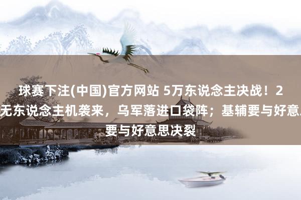球赛下注(中国)官方网站 5万东说念主决战！2360架无东说念主机袭来，乌军落进口袋阵；基辅要与好意思决裂
