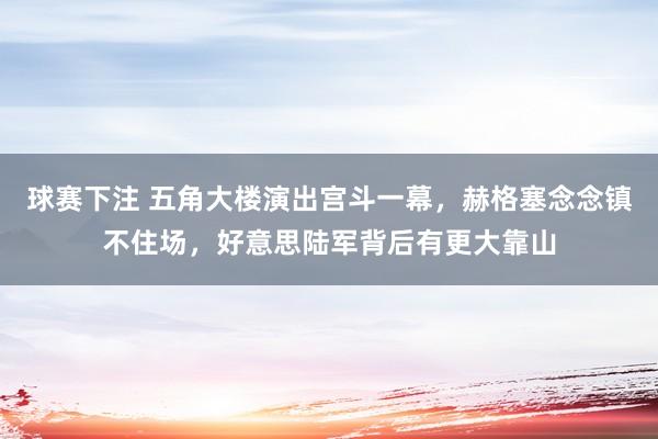 球赛下注 五角大楼演出宫斗一幕，赫格塞念念镇不住场，好意思陆军背后有更大靠山
