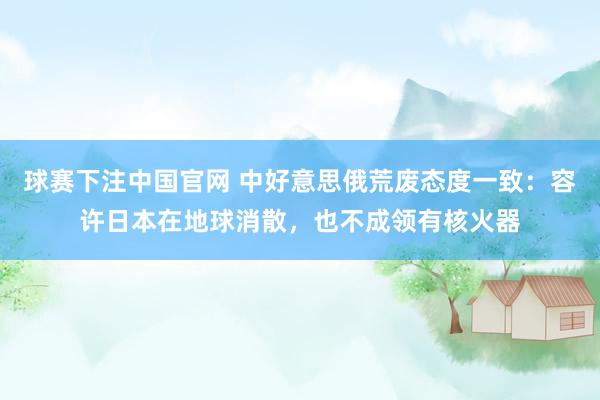 球赛下注中国官网 中好意思俄荒废态度一致：容许日本在地球消散，也不成领有核火器