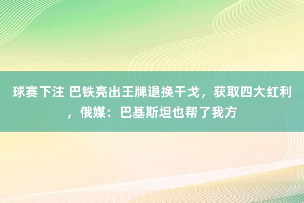 球赛下注 巴铁亮出王牌退换干戈，获取四大红利，俄媒：巴基斯坦也帮了我方