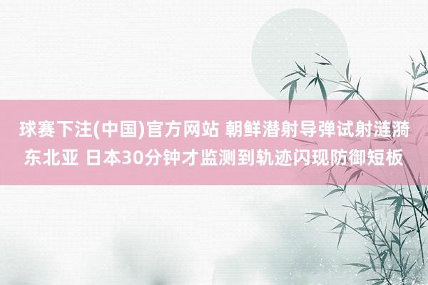 球赛下注(中国)官方网站 朝鲜潜射导弹试射涟漪东北亚 日本30分钟才监测到轨迹闪现防御短板