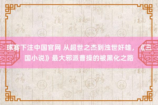 球赛下注中国官网 从超世之杰到浊世奸雄，《三国小说》最大邪派曹操的被黑化之路