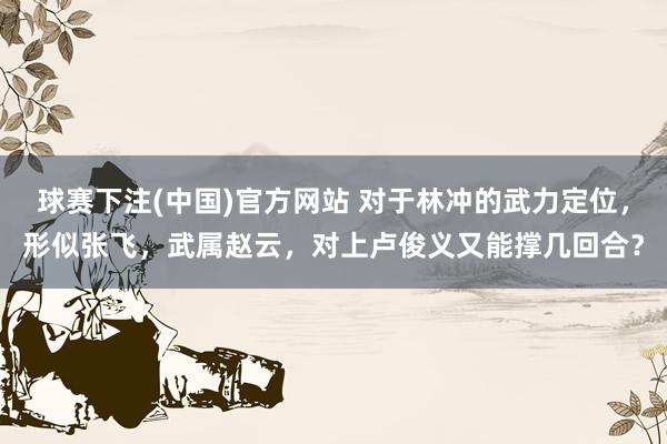 球赛下注(中国)官方网站 对于林冲的武力定位，形似张飞，武属赵云，对上卢俊义又能撑几回合？