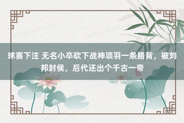 球赛下注 无名小卒砍下战神项羽一条胳背，被刘邦封侯，后代还出个千古一帝