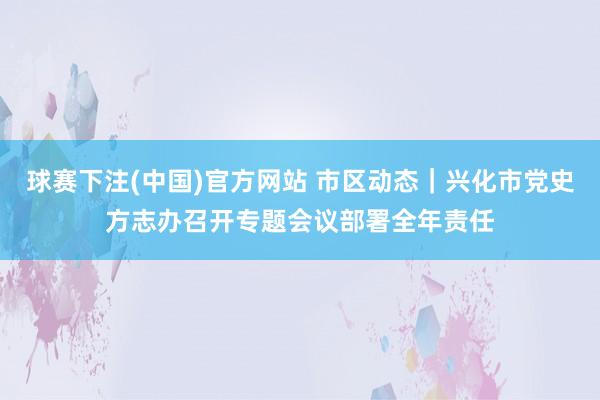 球赛下注(中国)官方网站 市区动态｜兴化市党史方志办召开专题会议部署全年责任