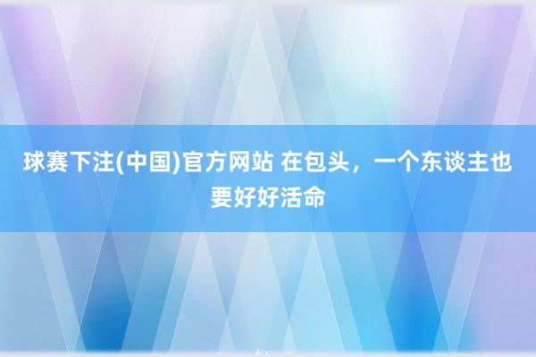 球赛下注(中国)官方网站 在包头，一个东谈主也要好好活命