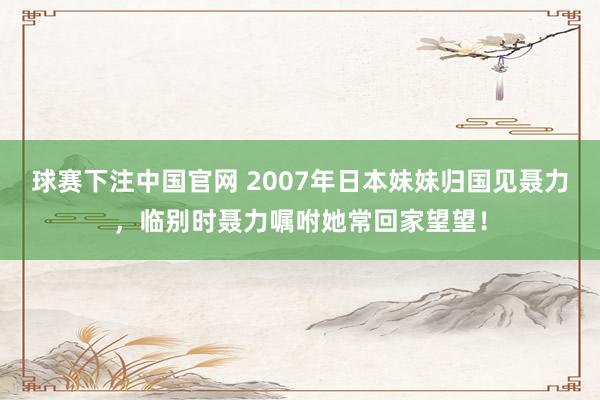 球赛下注中国官网 2007年日本妹妹归国见聂力，临别时聂力嘱咐她常回家望望！