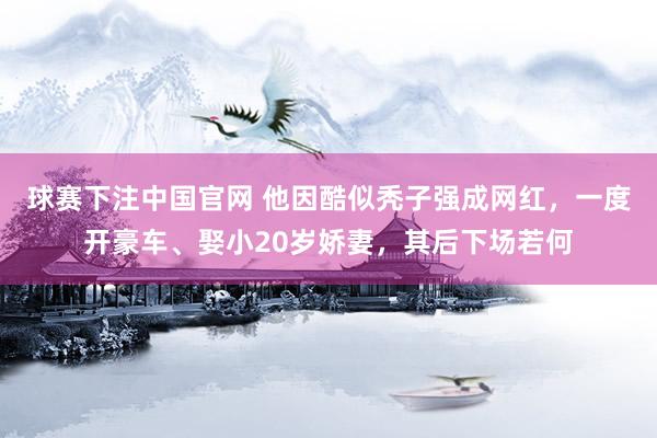 球赛下注中国官网 他因酷似秃子强成网红，一度开豪车、娶小20岁娇妻，其后下场若何
