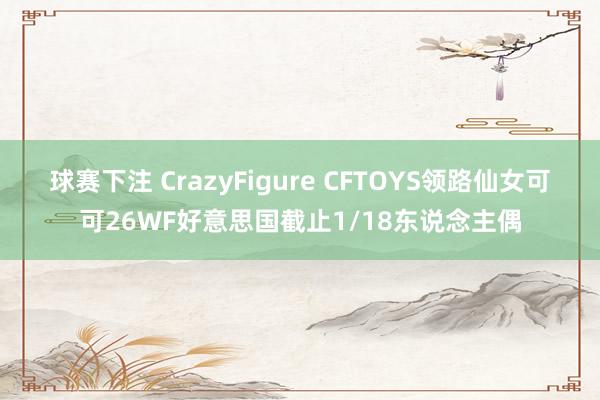 球赛下注 CrazyFigure CFTOYS领路仙女可可26WF好意思国截止1/18东说念主偶