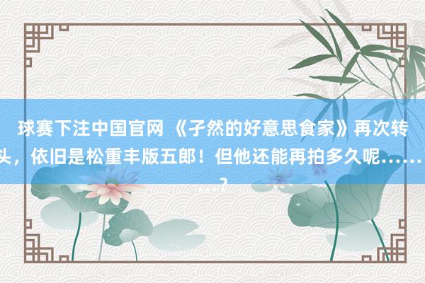 球赛下注中国官网 《孑然的好意思食家》再次转头，依旧是松重丰版五郎！但他还能再拍多久呢……？