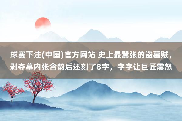 球赛下注(中国)官方网站 史上最嚣张的盗墓贼，剥夺墓内张含韵后还刻了8字，字字让巨匠震怒