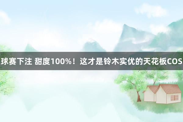 球赛下注 甜度100%！这才是铃木实优的天花板COS