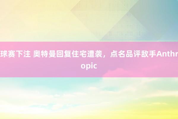 球赛下注 奥特曼回复住宅遭袭，点名品评敌手Anthropic