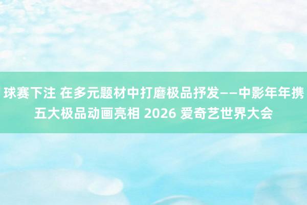 球赛下注 在多元题材中打磨极品抒发——中影年年携五大极品动画亮相 2026 爱奇艺世界大会
