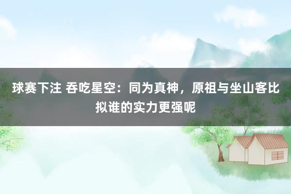 球赛下注 吞吃星空：同为真神，原祖与坐山客比拟谁的实力更强呢