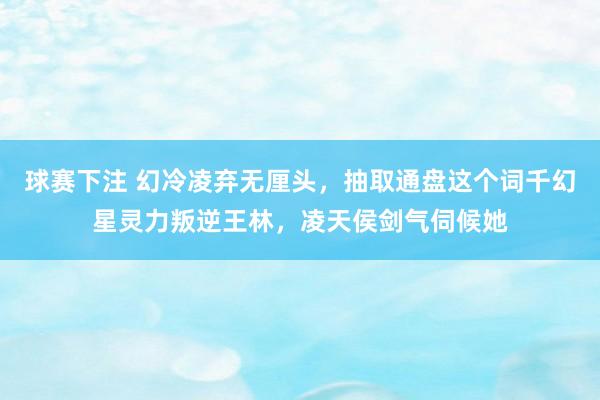 球赛下注 幻冷凌弃无厘头，抽取通盘这个词千幻星灵力叛逆王林，凌天侯剑气伺候她