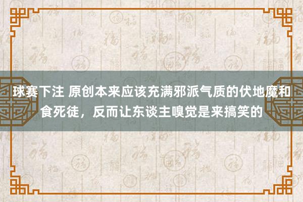 球赛下注 原创本来应该充满邪派气质的伏地魔和食死徒，反而让东谈主嗅觉是来搞笑的