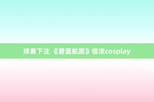 球赛下注 《碧蓝航路》信浓cosplay