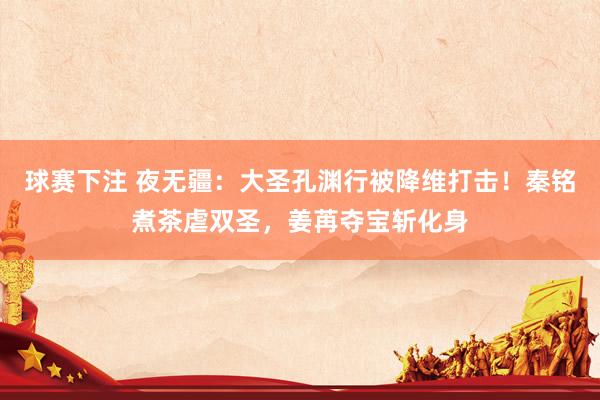 球赛下注 夜无疆：大圣孔渊行被降维打击！秦铭煮茶虐双圣，姜苒夺宝斩化身