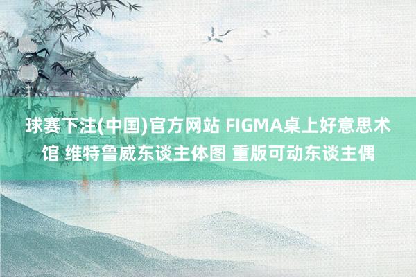 球赛下注(中国)官方网站 FIGMA桌上好意思术馆 维特鲁威东谈主体图 重版可动东谈主偶