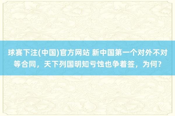 球赛下注(中国)官方网站 新中国第一个对外不对等合同，天下列国明知亏蚀也争着签，为何？