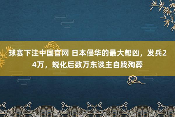 球赛下注中国官网 日本侵华的最大帮凶，发兵24万，蜕化后数万东谈主自戕殉葬