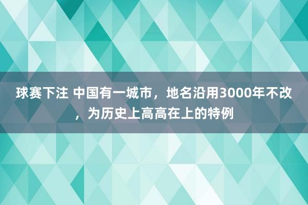 球赛下注 中国有一城市，地名沿用3000年不改，为历史上高高在上的特例