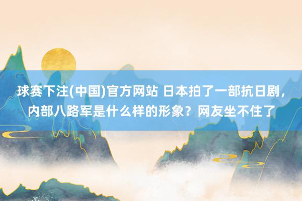 球赛下注(中国)官方网站 日本拍了一部抗日剧，内部八路军是什么样的形象？网友坐不住了