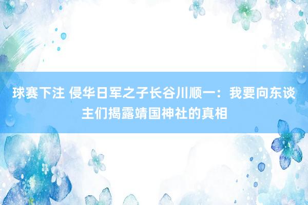 球赛下注 侵华日军之子长谷川顺一：我要向东谈主们揭露靖国神社的真相