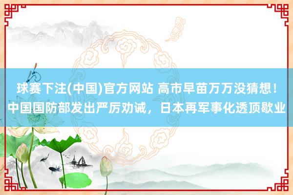球赛下注(中国)官方网站 高市早苗万万没猜想！中国国防部发出严厉劝诫，日本再军事化透顶歇业