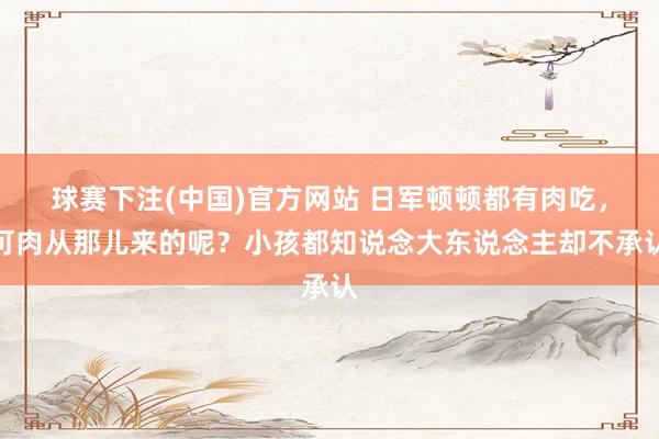 球赛下注(中国)官方网站 日军顿顿都有肉吃，可肉从那儿来的呢？小孩都知说念大东说念主却不承认