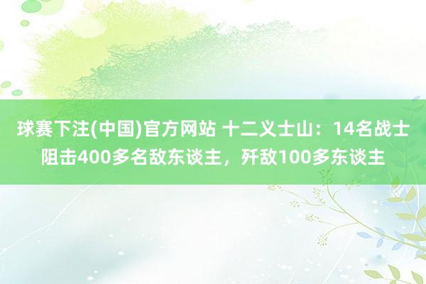 球赛下注(中国)官方网站 十二义士山：14名战士阻击400多名敌东谈主，歼敌100多东谈主