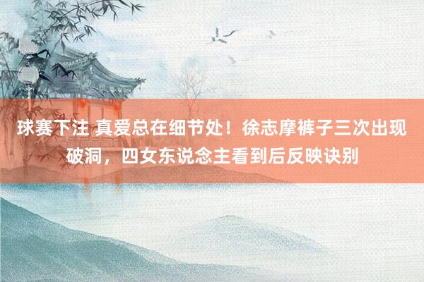 球赛下注 真爱总在细节处！徐志摩裤子三次出现破洞，四女东说念主看到后反映诀别