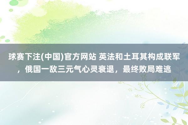球赛下注(中国)官方网站 英法和土耳其构成联军，俄国一敌三元气心灵衰退，最终败局难逃