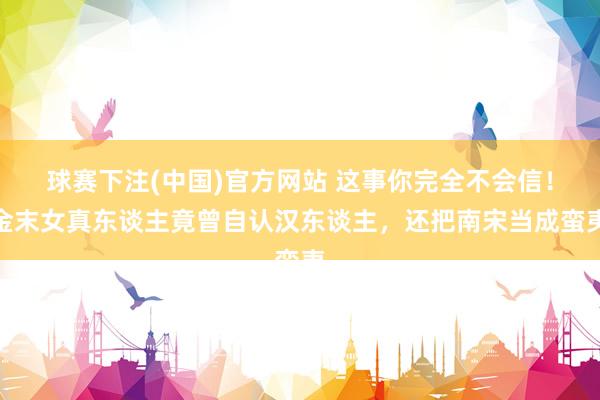 球赛下注(中国)官方网站 这事你完全不会信！金末女真东谈主竟曾自认汉东谈主，还把南宋当成蛮夷