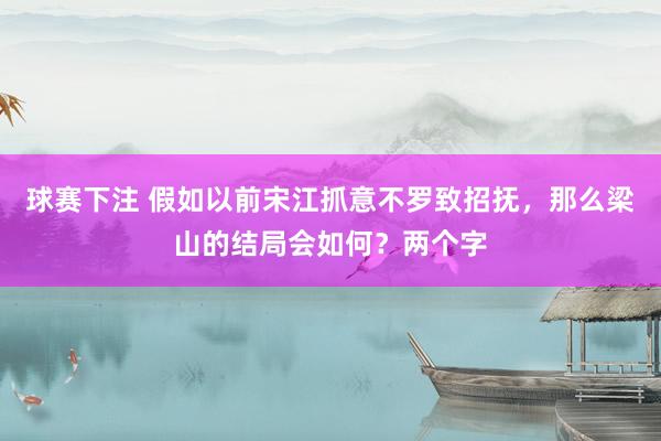 球赛下注 假如以前宋江抓意不罗致招抚，那么梁山的结局会如何？两个字