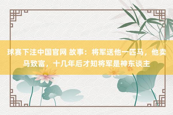 球赛下注中国官网 故事：将军送他一匹马，他卖马致富，十几年后才知将军是神东谈主