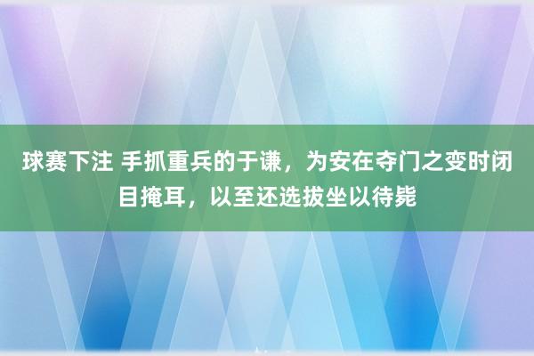 球赛下注 手抓重兵的于谦，为安在夺门之变时闭目掩耳，以至还选拔坐以待毙