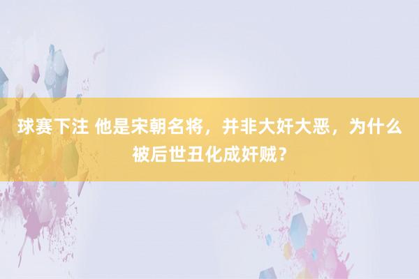 球赛下注 他是宋朝名将，并非大奸大恶，为什么被后世丑化成奸贼？