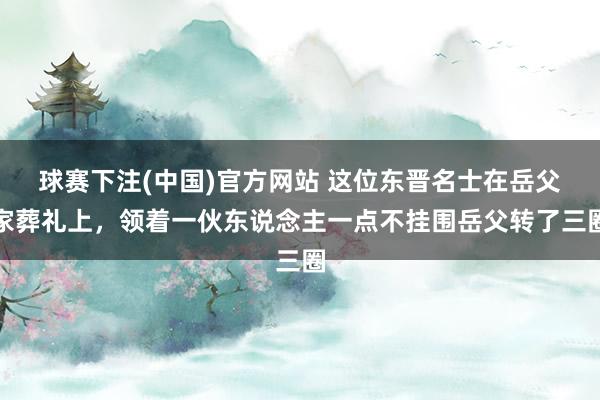 球赛下注(中国)官方网站 这位东晋名士在岳父家葬礼上，领着一伙东说念主一点不挂围岳父转了三圈