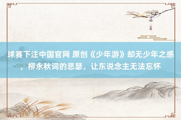球赛下注中国官网 原创《少年游》却无少年之感，柳永秋词的悲瑟，让东说念主无法忘怀