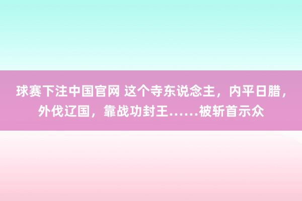 球赛下注中国官网 这个寺东说念主，内平日腊，外伐辽国，靠战功封王……被斩首示众