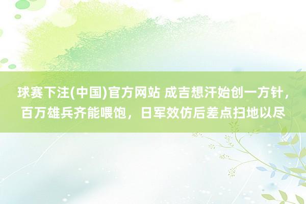 球赛下注(中国)官方网站 成吉想汗始创一方针，百万雄兵齐能喂饱，日军效仿后差点扫地以尽