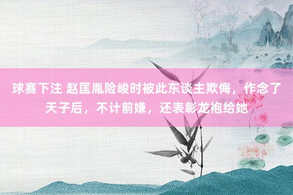 球赛下注 赵匡胤险峻时被此东谈主欺侮，作念了天子后，不计前嫌，还表彰龙袍给她