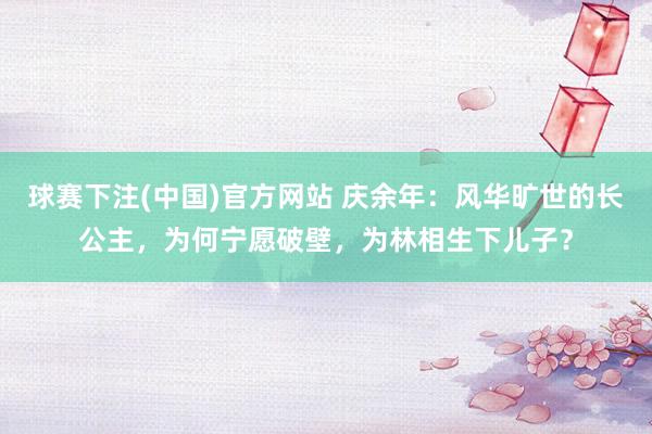球赛下注(中国)官方网站 庆余年：风华旷世的长公主，为何宁愿破壁，为林相生下儿子？