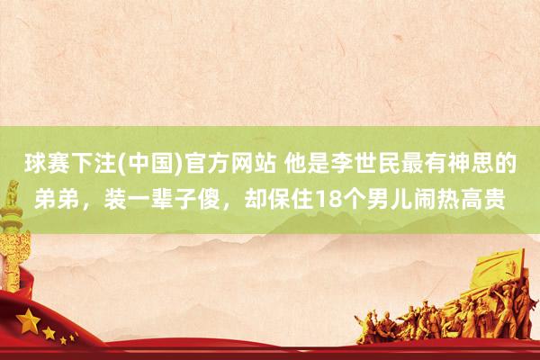 球赛下注(中国)官方网站 他是李世民最有神思的弟弟，装一辈子傻，却保住18个男儿闹热高贵
