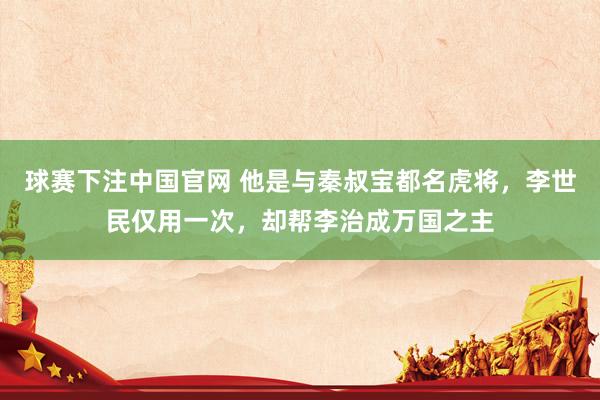 球赛下注中国官网 他是与秦叔宝都名虎将，李世民仅用一次，却帮李治成万国之主