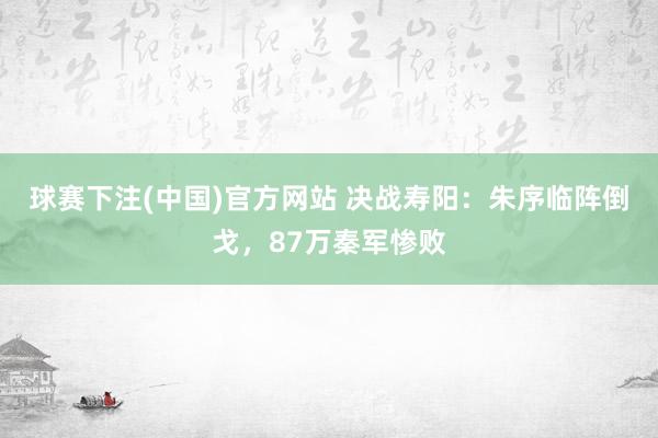 球赛下注(中国)官方网站 决战寿阳：朱序临阵倒戈，87万秦军惨败